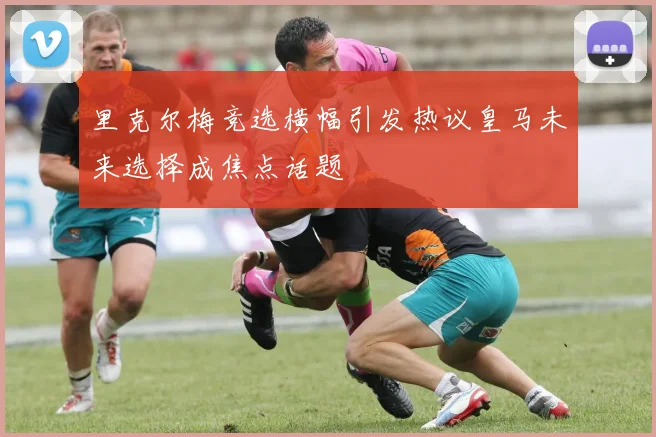 里克尔梅竞选横幅引发热议皇马未来选择成焦点话题