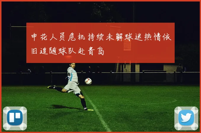 申花人员危机持续未解球迷热情依旧追随球队赴青岛