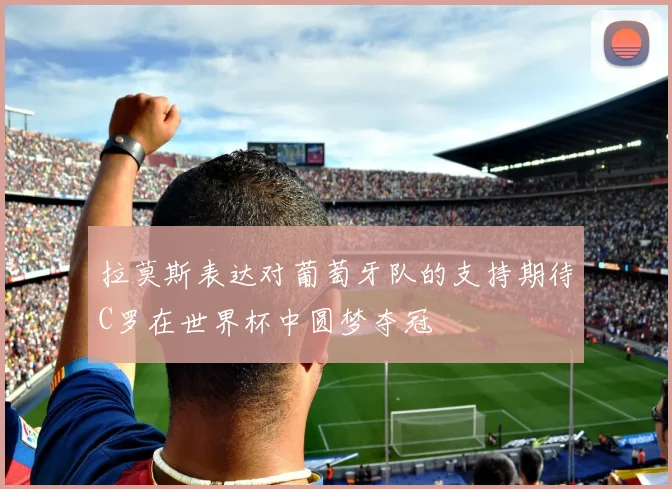 拉莫斯表达对葡萄牙队的支持期待C罗在世界杯中圆梦夺冠