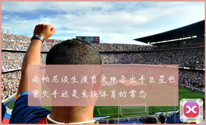 尚帕尼谈生涯首次绝杀出手巨星也曾失手这是竞技体育的常态