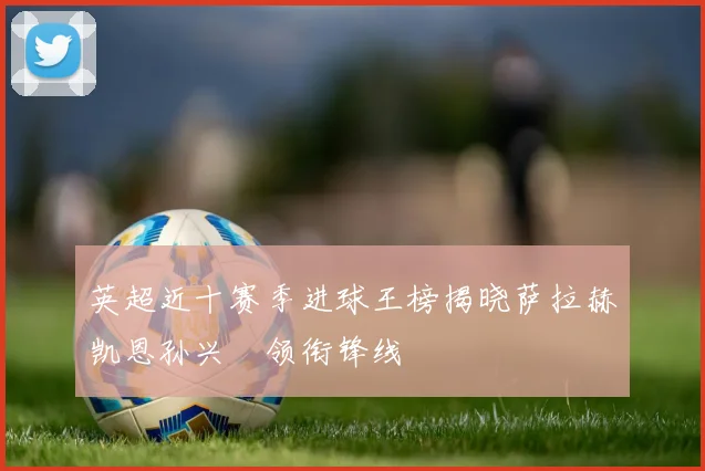 英超近十赛季进球王榜揭晓萨拉赫凯恩孙兴慜领衔锋线