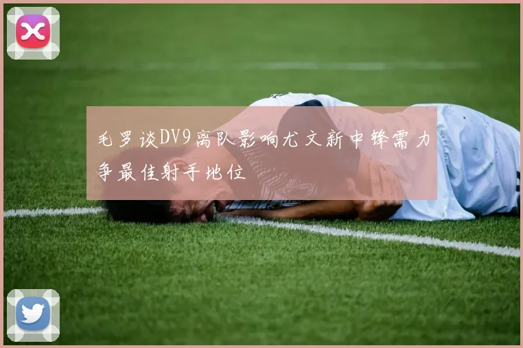 毛罗谈DV9离队影响尤文新中锋需力争最佳射手地位